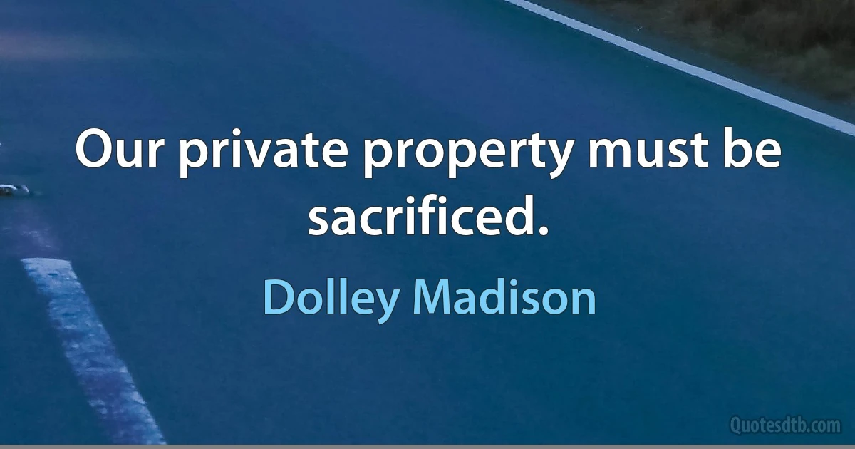 Our private property must be sacrificed. (Dolley Madison)