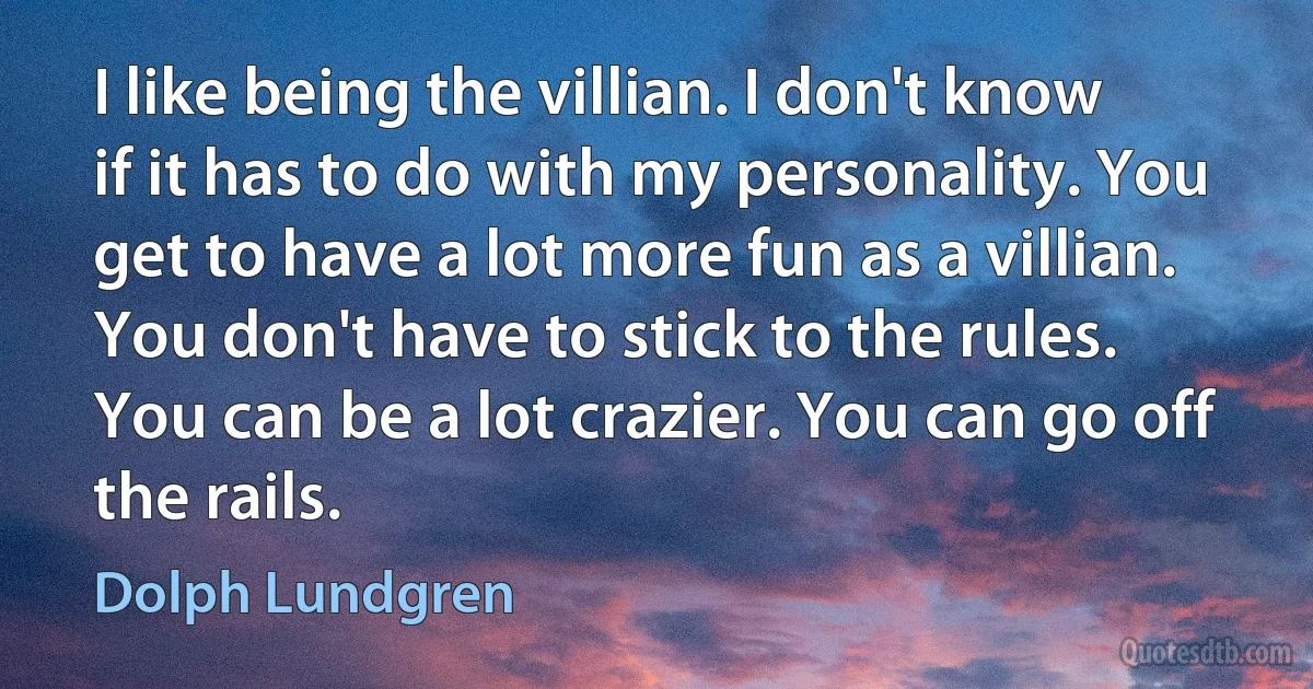 I like being the villian. I don't know if it has to do with my personality. You get to have a lot more fun as a villian. You don't have to stick to the rules. You can be a lot crazier. You can go off the rails. (Dolph Lundgren)