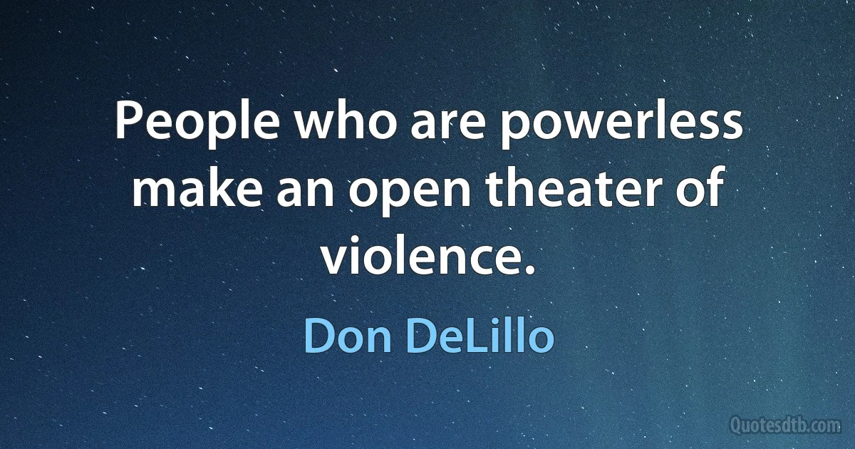 People who are powerless make an open theater of violence. (Don DeLillo)