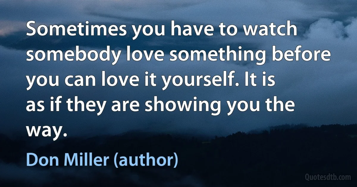 Sometimes you have to watch somebody love something before you can love it yourself. It is as if they are showing you the way. (Don Miller (author))