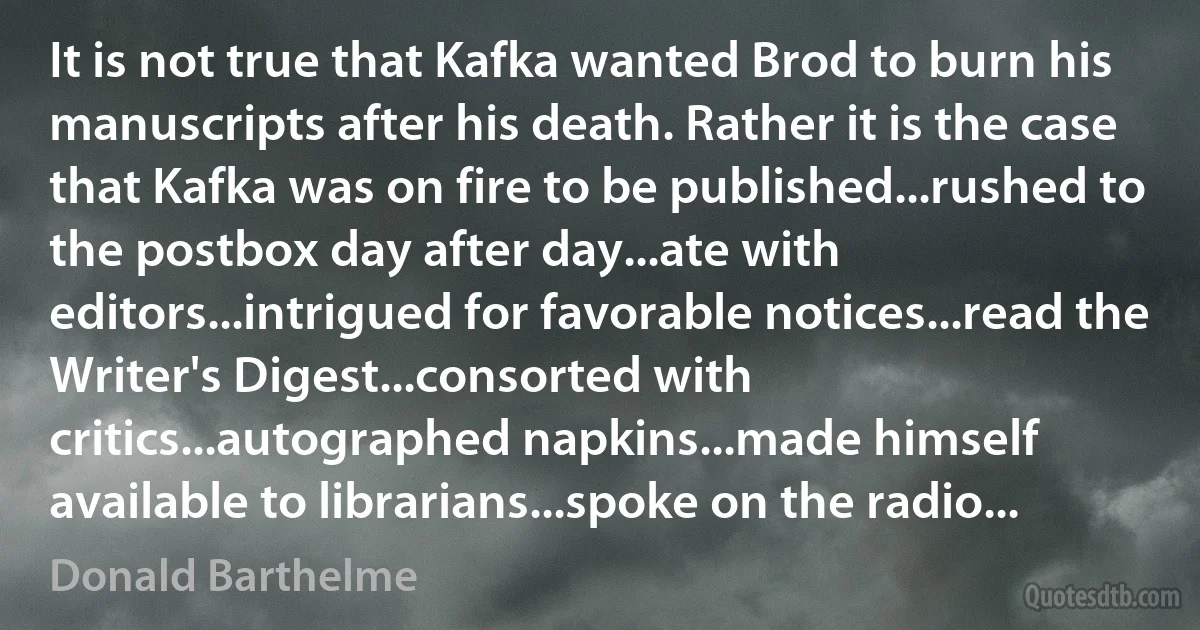 It is not true that Kafka wanted Brod to burn his manuscripts after his death. Rather it is the case that Kafka was on fire to be published...rushed to the postbox day after day...ate with editors...intrigued for favorable notices...read the Writer's Digest...consorted with critics...autographed napkins...made himself available to librarians...spoke on the radio... (Donald Barthelme)