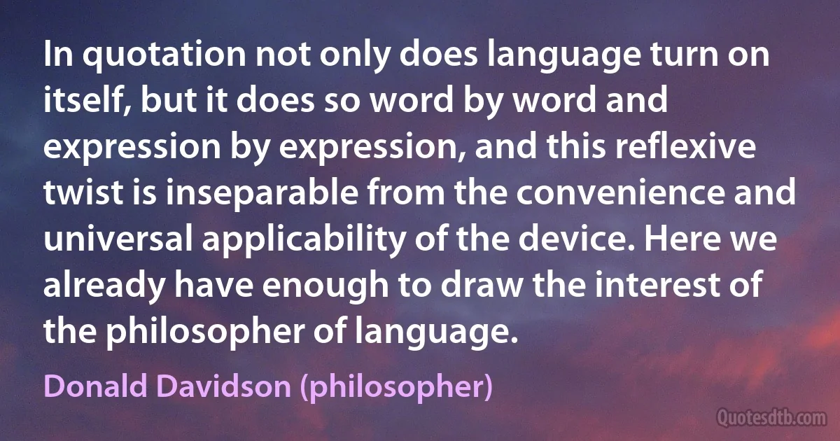 In quotation not only does language turn on itself, but it does so word by word and expression by expression, and this reflexive twist is inseparable from the convenience and universal applicability of the device. Here we already have enough to draw the interest of the philosopher of language. (Donald Davidson (philosopher))