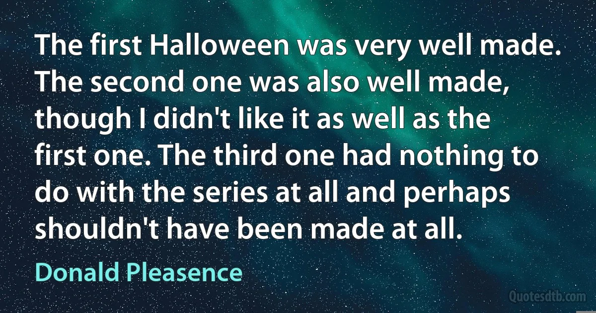 The first Halloween was very well made. The second one was also well made, though I didn't like it as well as the first one. The third one had nothing to do with the series at all and perhaps shouldn't have been made at all. (Donald Pleasence)