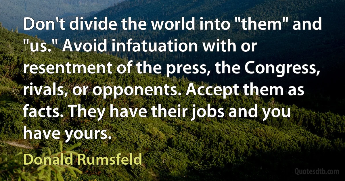 Don't divide the world into "them" and "us." Avoid infatuation with or resentment of the press, the Congress, rivals, or opponents. Accept them as facts. They have their jobs and you have yours. (Donald Rumsfeld)