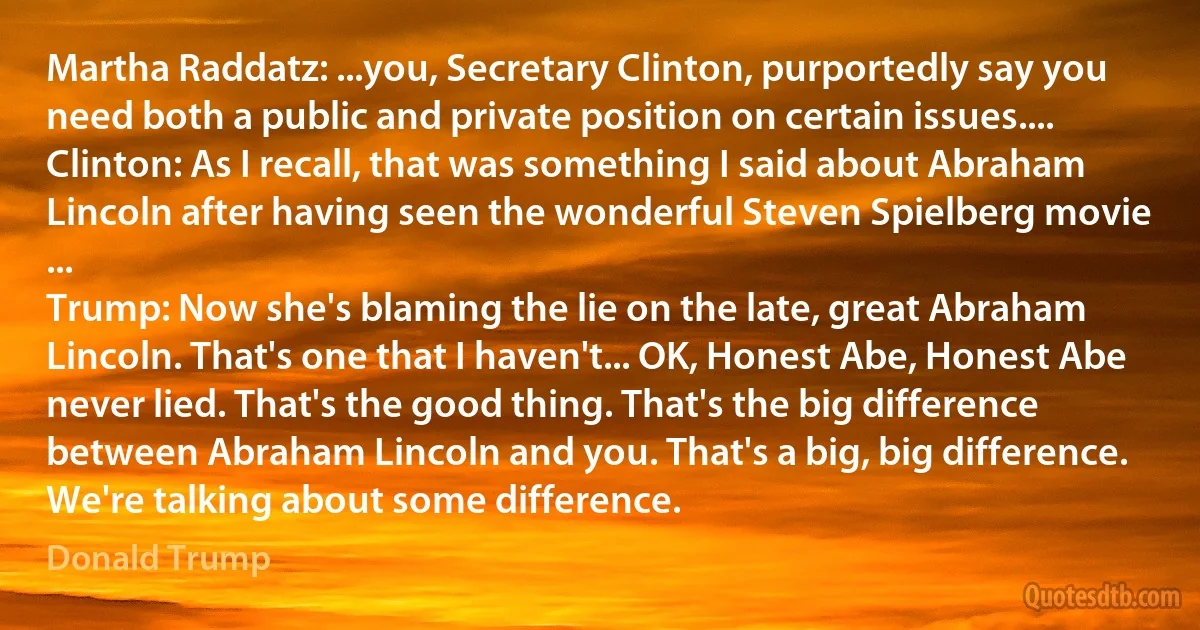 Martha Raddatz: ...you, Secretary Clinton, purportedly say you need both a public and private position on certain issues....
Clinton: As I recall, that was something I said about Abraham Lincoln after having seen the wonderful Steven Spielberg movie ...
Trump: Now she's blaming the lie on the late, great Abraham Lincoln. That's one that I haven't... OK, Honest Abe, Honest Abe never lied. That's the good thing. That's the big difference between Abraham Lincoln and you. That's a big, big difference. We're talking about some difference. (Donald Trump)