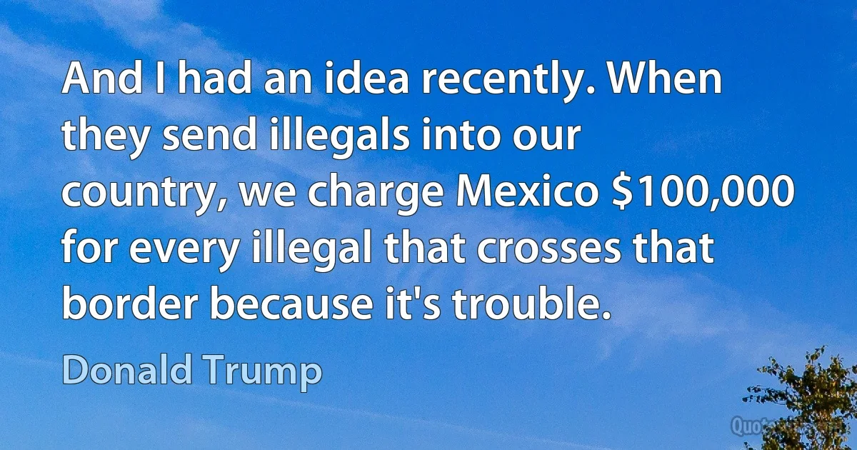 And I had an idea recently. When they send illegals into our country, we charge Mexico $100,000 for every illegal that crosses that border because it's trouble. (Donald Trump)