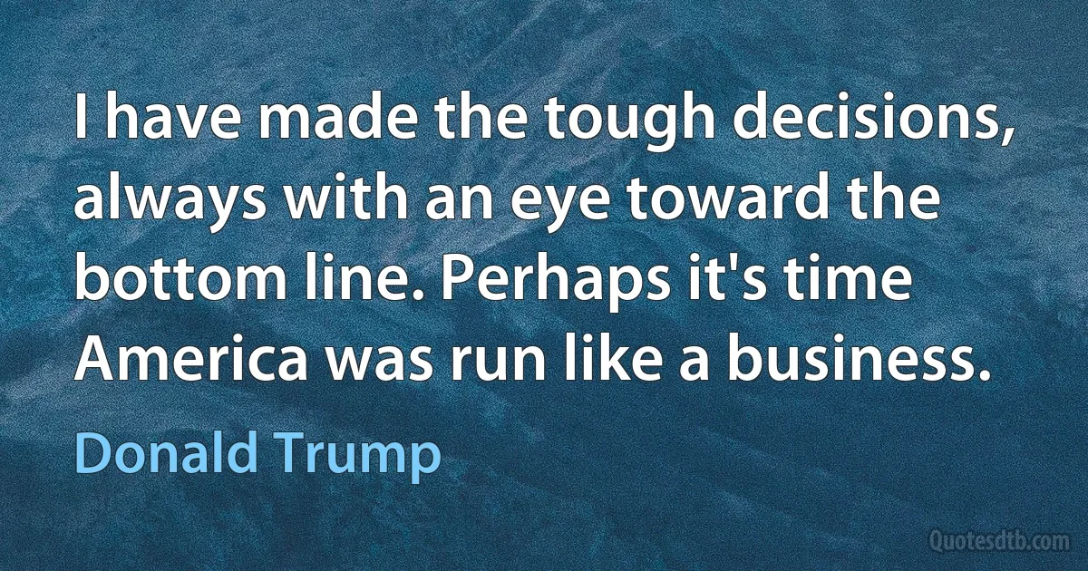 I have made the tough decisions, always with an eye toward the bottom line. Perhaps it's time America was run like a business. (Donald Trump)