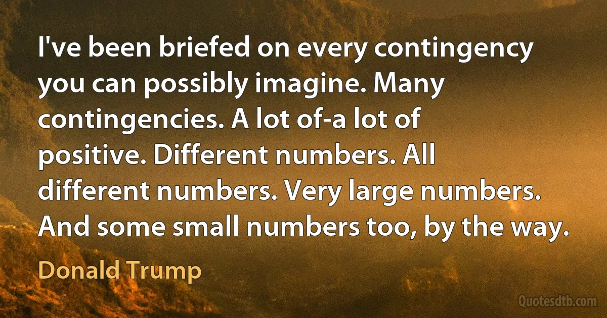 I've been briefed on every contingency you can possibly imagine. Many contingencies. A lot of-a lot of positive. Different numbers. All different numbers. Very large numbers. And some small numbers too, by the way. (Donald Trump)