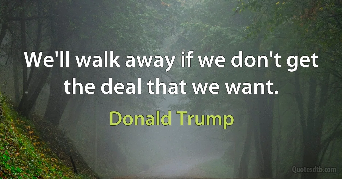 We'll walk away if we don't get the deal that we want. (Donald Trump)