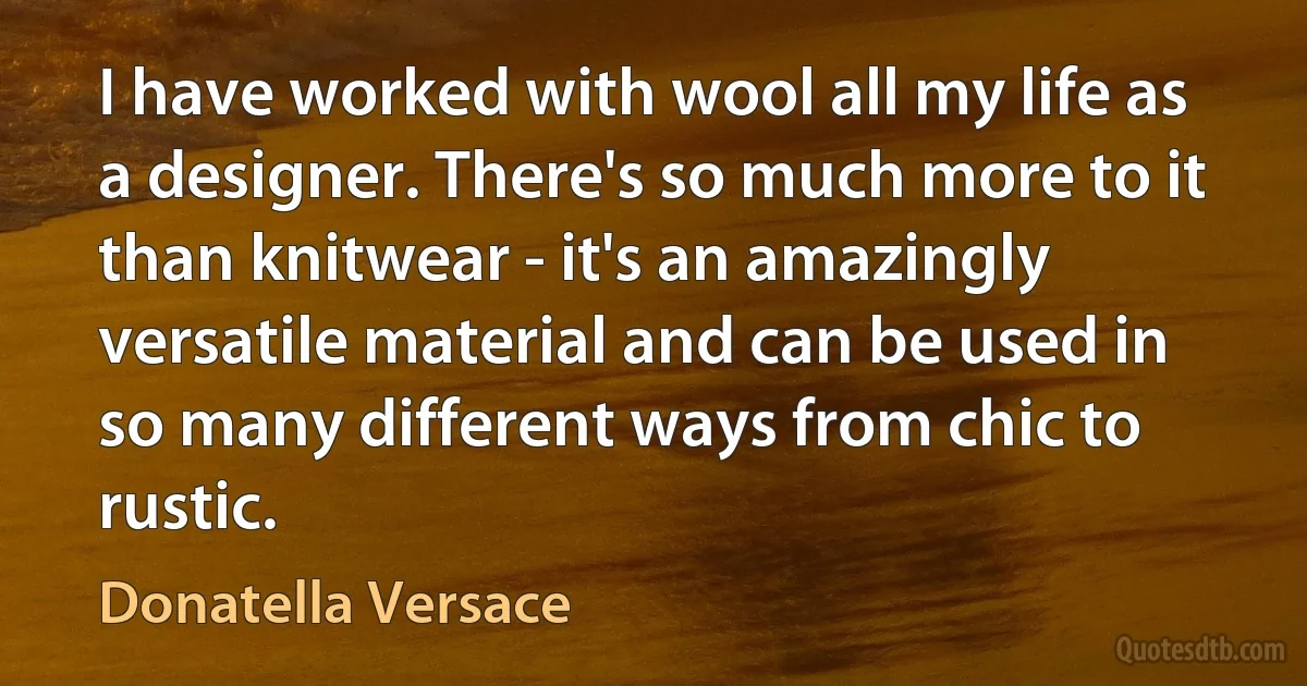 I have worked with wool all my life as a designer. There's so much more to it than knitwear - it's an amazingly versatile material and can be used in so many different ways from chic to rustic. (Donatella Versace)