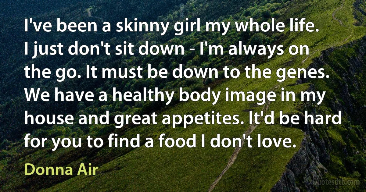 I've been a skinny girl my whole life. I just don't sit down - I'm always on the go. It must be down to the genes. We have a healthy body image in my house and great appetites. It'd be hard for you to find a food I don't love. (Donna Air)