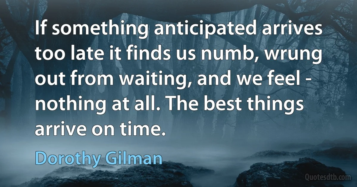 If something anticipated arrives too late it finds us numb, wrung out from waiting, and we feel - nothing at all. The best things arrive on time. (Dorothy Gilman)