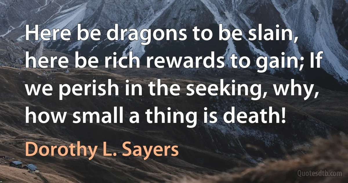 Here be dragons to be slain, here be rich rewards to gain; If we perish in the seeking, why, how small a thing is death! (Dorothy L. Sayers)