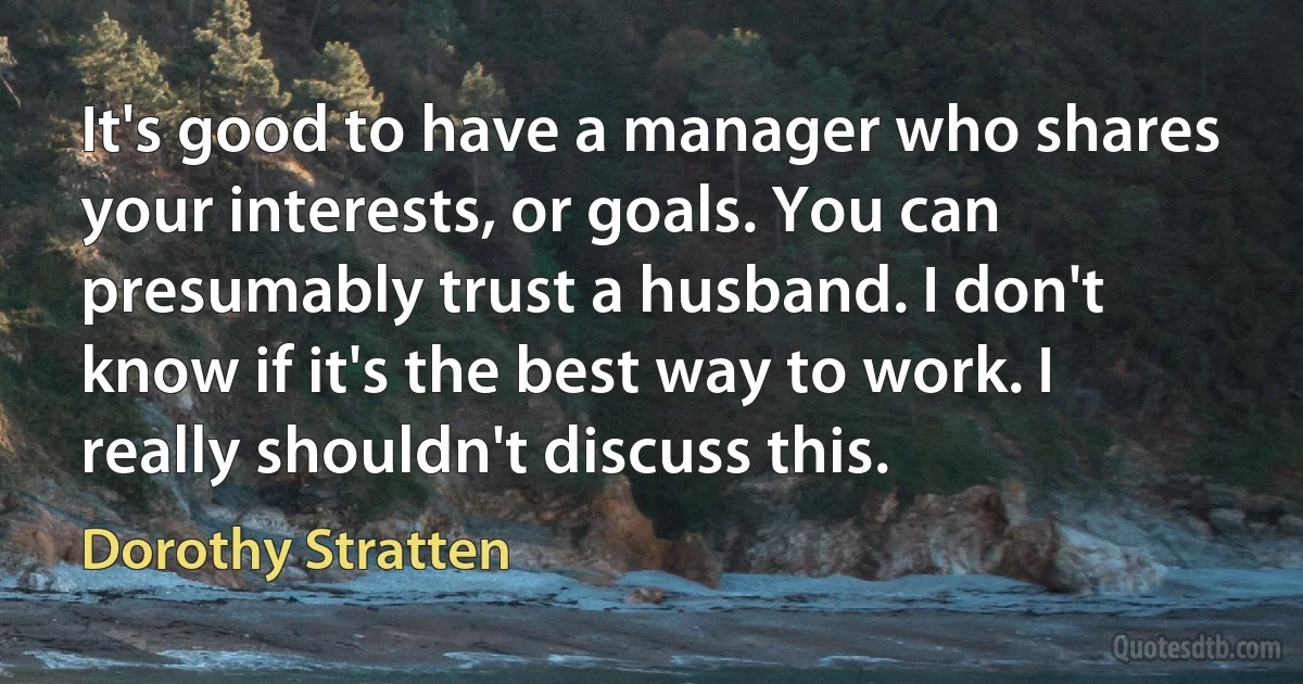 It's good to have a manager who shares your interests, or goals. You can presumably trust a husband. I don't know if it's the best way to work. I really shouldn't discuss this. (Dorothy Stratten)