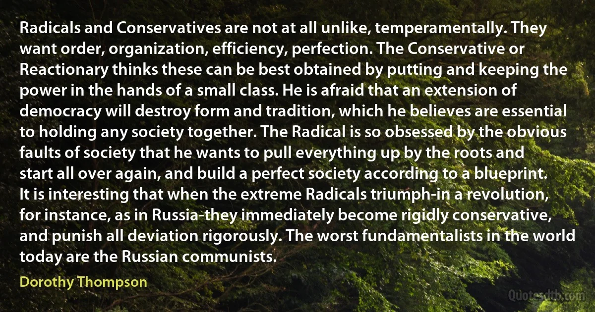 Radicals and Conservatives are not at all unlike, temperamentally. They want order, organization, efficiency, perfection. The Conservative or Reactionary thinks these can be best obtained by putting and keeping the power in the hands of a small class. He is afraid that an extension of democracy will destroy form and tradition, which he believes are essential to holding any society together. The Radical is so obsessed by the obvious faults of society that he wants to pull everything up by the roots and start all over again, and build a perfect society according to a blueprint. It is interesting that when the extreme Radicals triumph-in a revolution, for instance, as in Russia-they immediately become rigidly conservative, and punish all deviation rigorously. The worst fundamentalists in the world today are the Russian communists. (Dorothy Thompson)