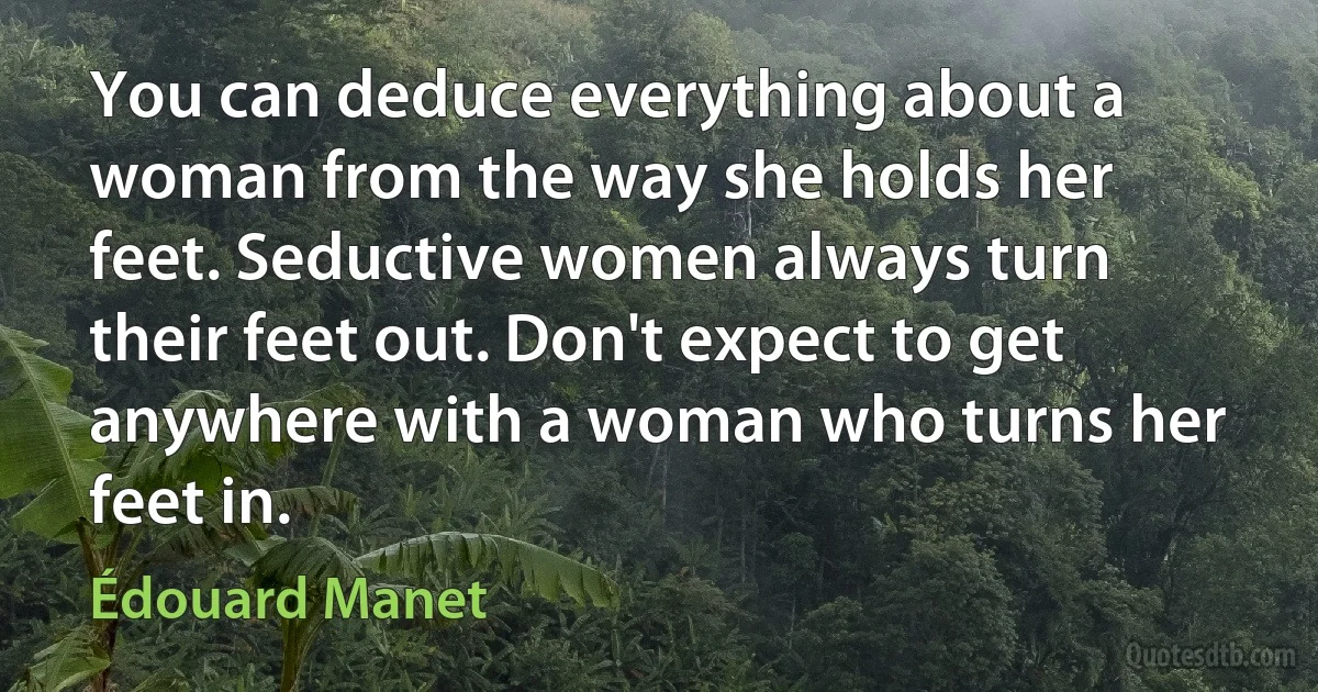 You can deduce everything about a woman from the way she holds her feet. Seductive women always turn their feet out. Don't expect to get anywhere with a woman who turns her feet in. (Édouard Manet)