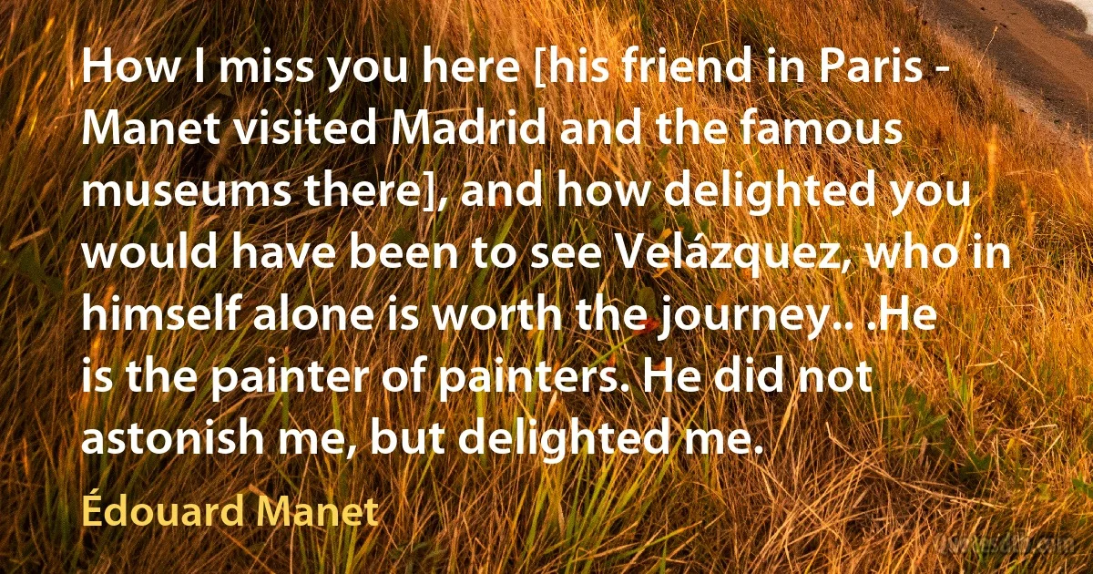 How I miss you here [his friend in Paris - Manet visited Madrid and the famous museums there], and how delighted you would have been to see Velázquez, who in himself alone is worth the journey.. .He is the painter of painters. He did not astonish me, but delighted me. (Édouard Manet)