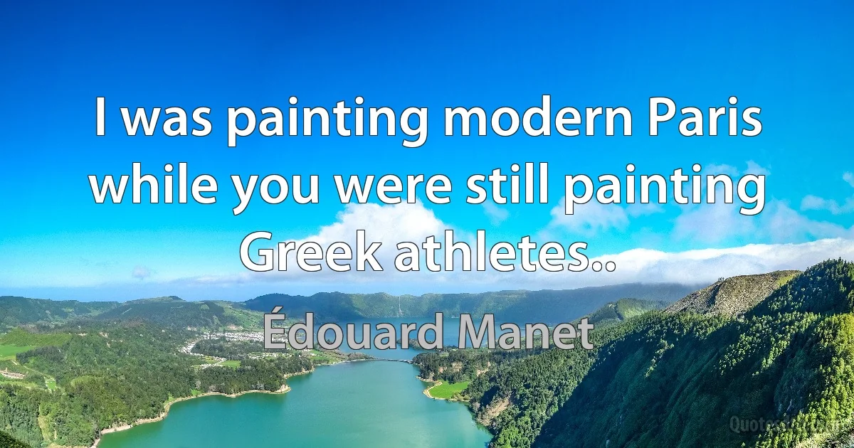 I was painting modern Paris while you were still painting Greek athletes.. (Édouard Manet)