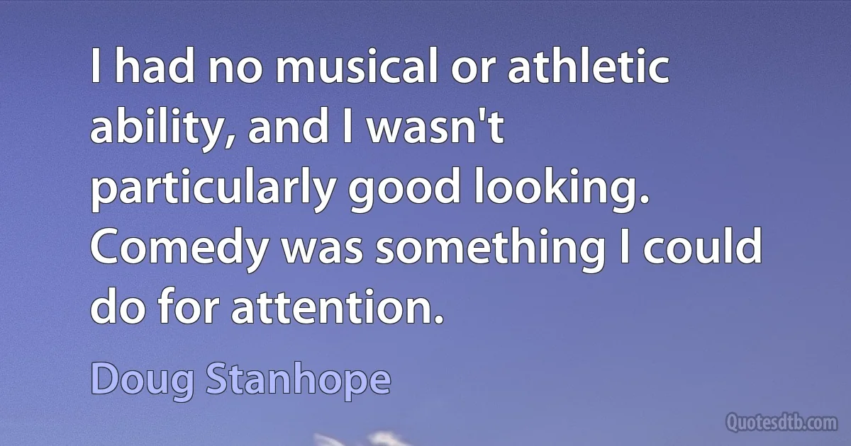 I had no musical or athletic ability, and I wasn't particularly good looking. Comedy was something I could do for attention. (Doug Stanhope)