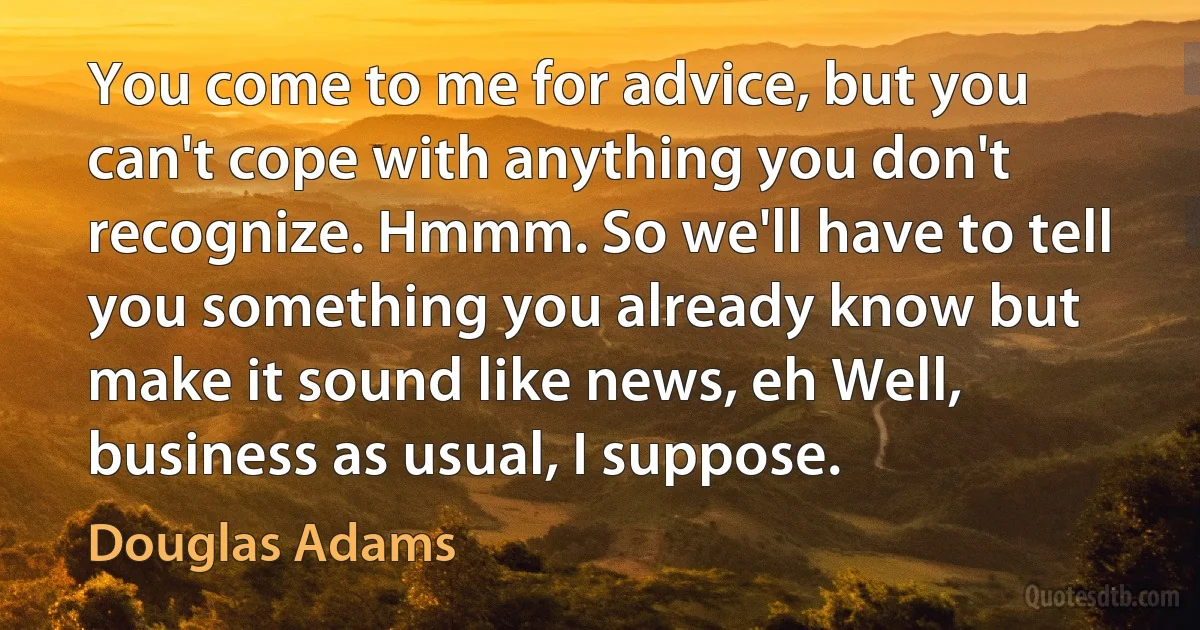 You come to me for advice, but you can't cope with anything you don't recognize. Hmmm. So we'll have to tell you something you already know but make it sound like news, eh Well, business as usual, I suppose. (Douglas Adams)