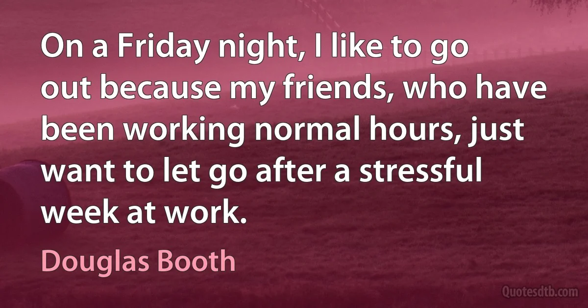 On a Friday night, I like to go out because my friends, who have been working normal hours, just want to let go after a stressful week at work. (Douglas Booth)