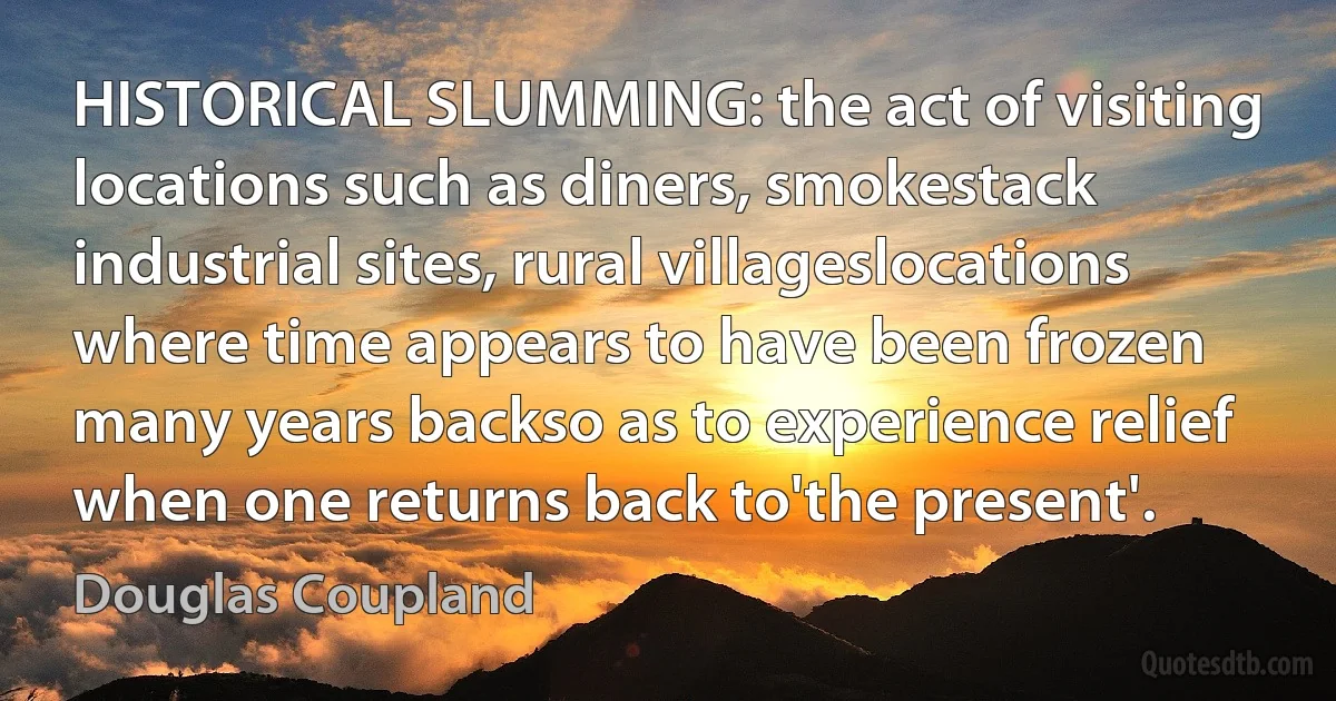 HISTORICAL SLUMMING: the act of visiting locations such as diners, smokestack industrial sites, rural villageslocations where time appears to have been frozen many years backso as to experience relief when one returns back to'the present'. (Douglas Coupland)