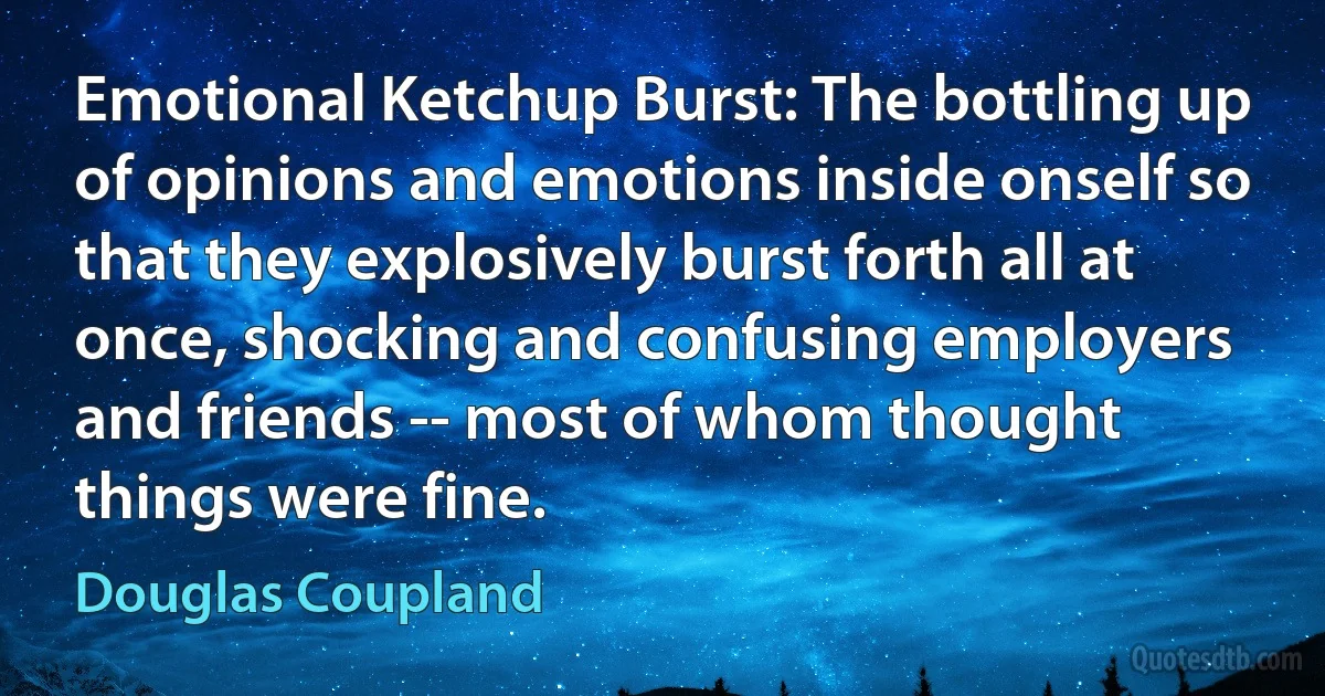 Emotional Ketchup Burst: The bottling up of opinions and emotions inside onself so that they explosively burst forth all at once, shocking and confusing employers and friends -- most of whom thought things were fine. (Douglas Coupland)