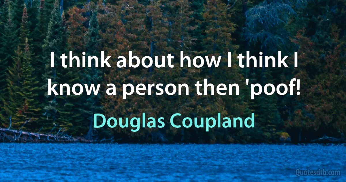 I think about how I think I know a person then 'poof! (Douglas Coupland)