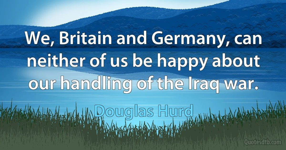 We, Britain and Germany, can neither of us be happy about our handling of the Iraq war. (Douglas Hurd)