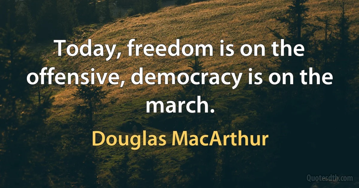 Today, freedom is on the offensive, democracy is on the march. (Douglas MacArthur)