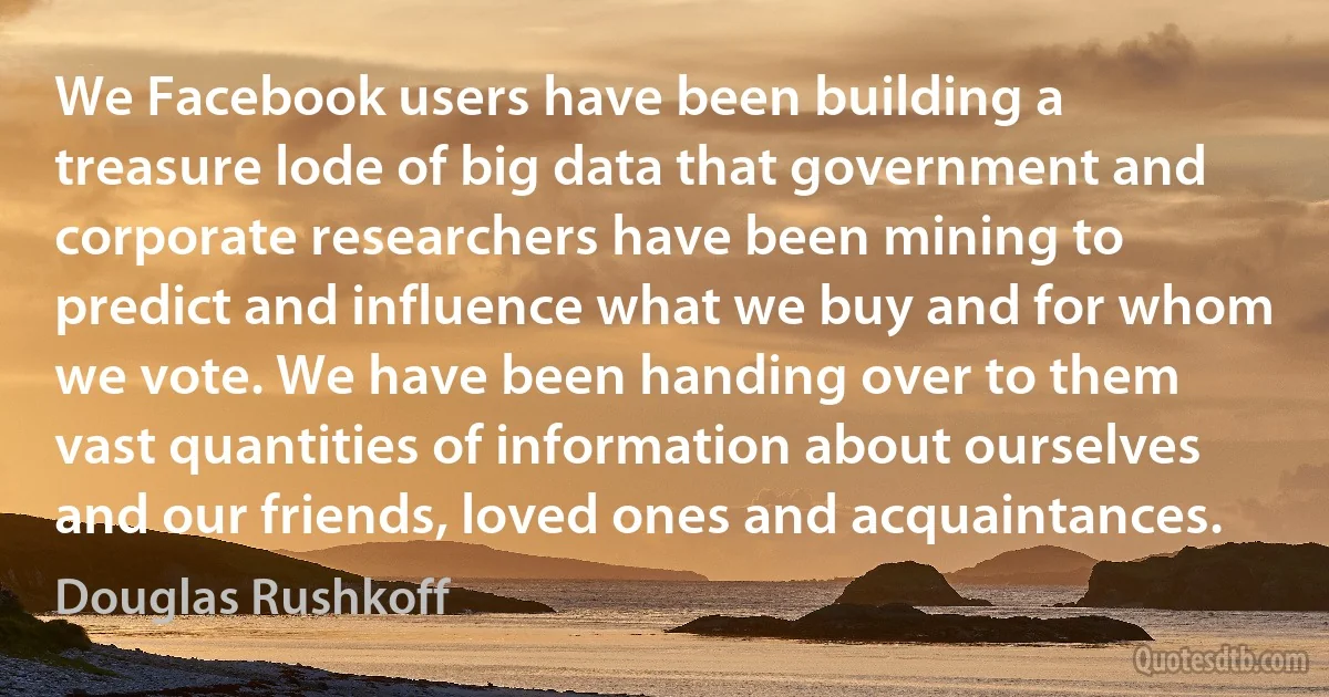 We Facebook users have been building a treasure lode of big data that government and corporate researchers have been mining to predict and influence what we buy and for whom we vote. We have been handing over to them vast quantities of information about ourselves and our friends, loved ones and acquaintances. (Douglas Rushkoff)