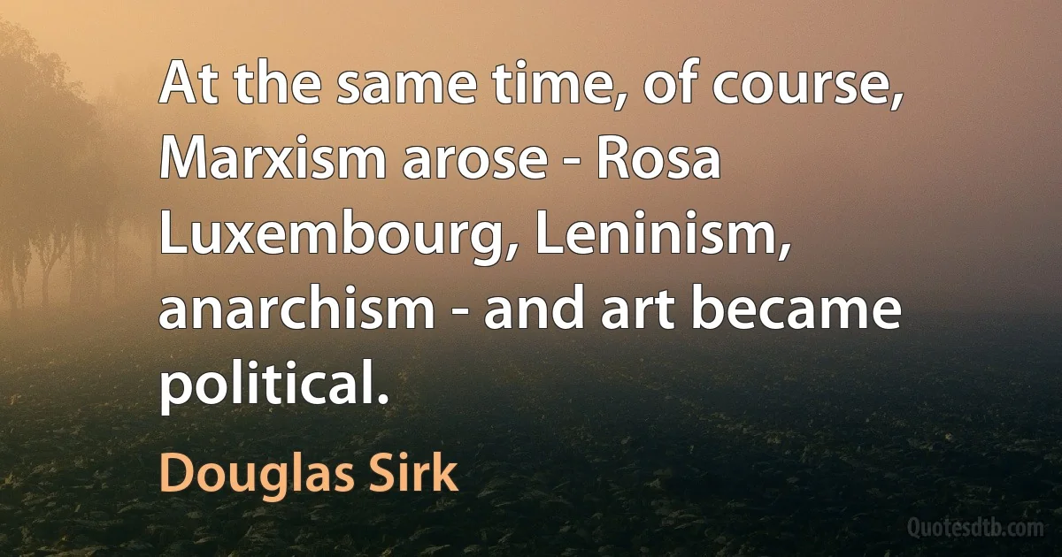 At the same time, of course, Marxism arose - Rosa Luxembourg, Leninism, anarchism - and art became political. (Douglas Sirk)