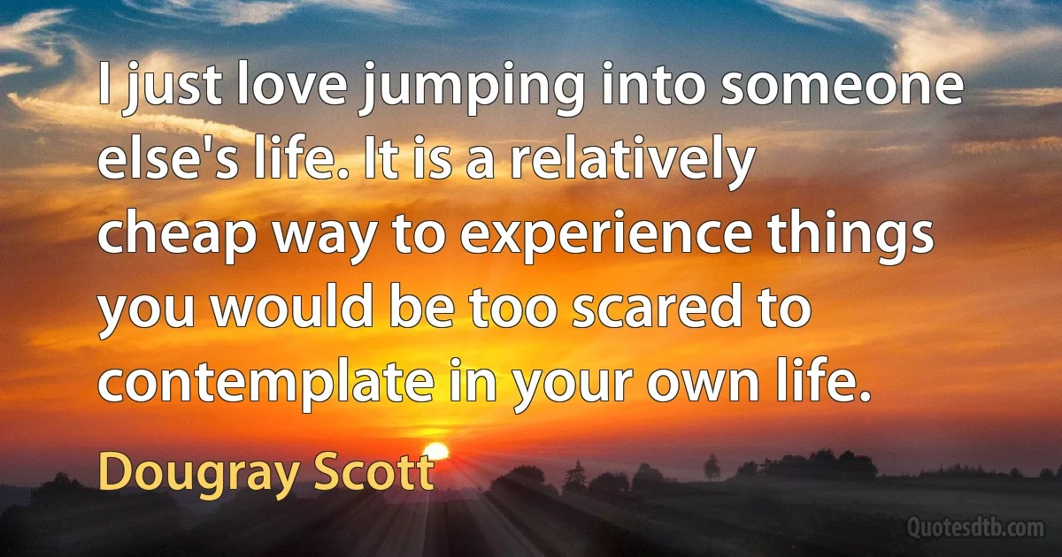 I just love jumping into someone else's life. It is a relatively cheap way to experience things you would be too scared to contemplate in your own life. (Dougray Scott)