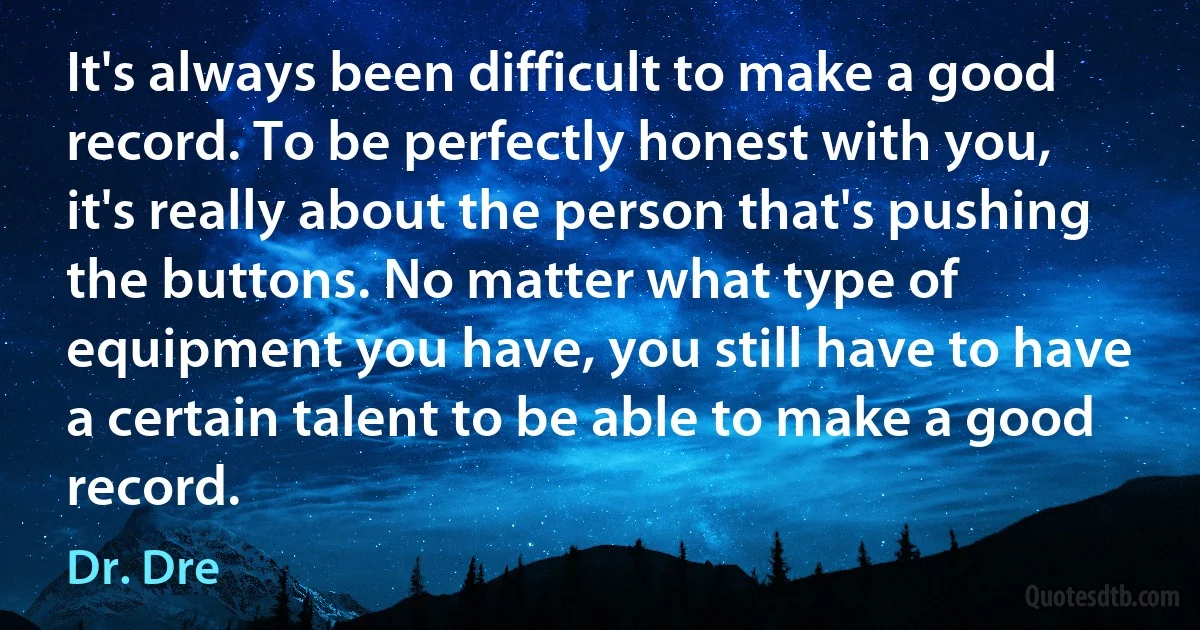 It's always been difficult to make a good record. To be perfectly honest with you, it's really about the person that's pushing the buttons. No matter what type of equipment you have, you still have to have a certain talent to be able to make a good record. (Dr. Dre)