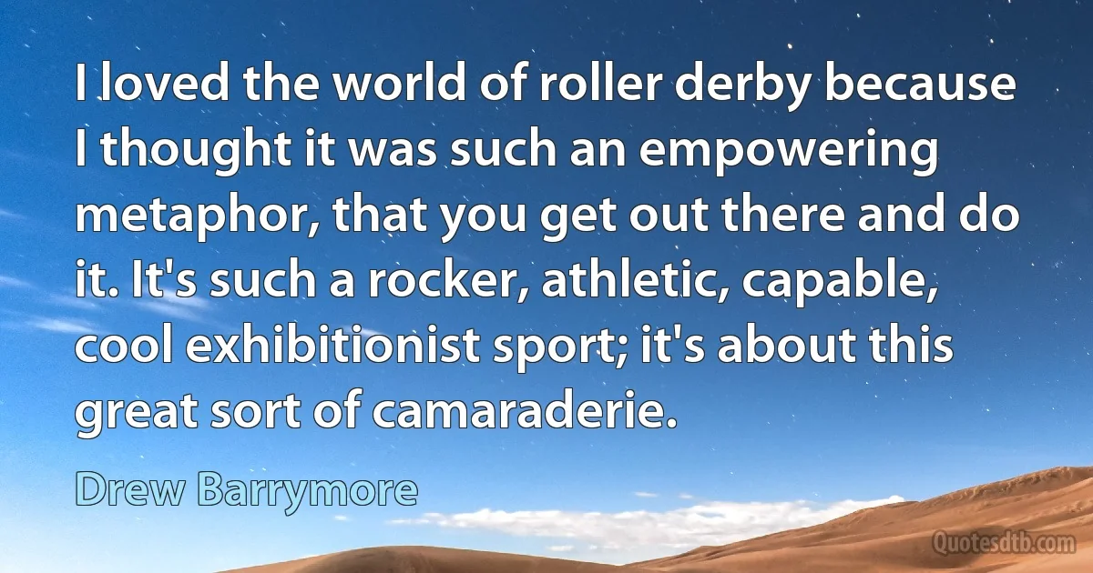 I loved the world of roller derby because I thought it was such an empowering metaphor, that you get out there and do it. It's such a rocker, athletic, capable, cool exhibitionist sport; it's about this great sort of camaraderie. (Drew Barrymore)