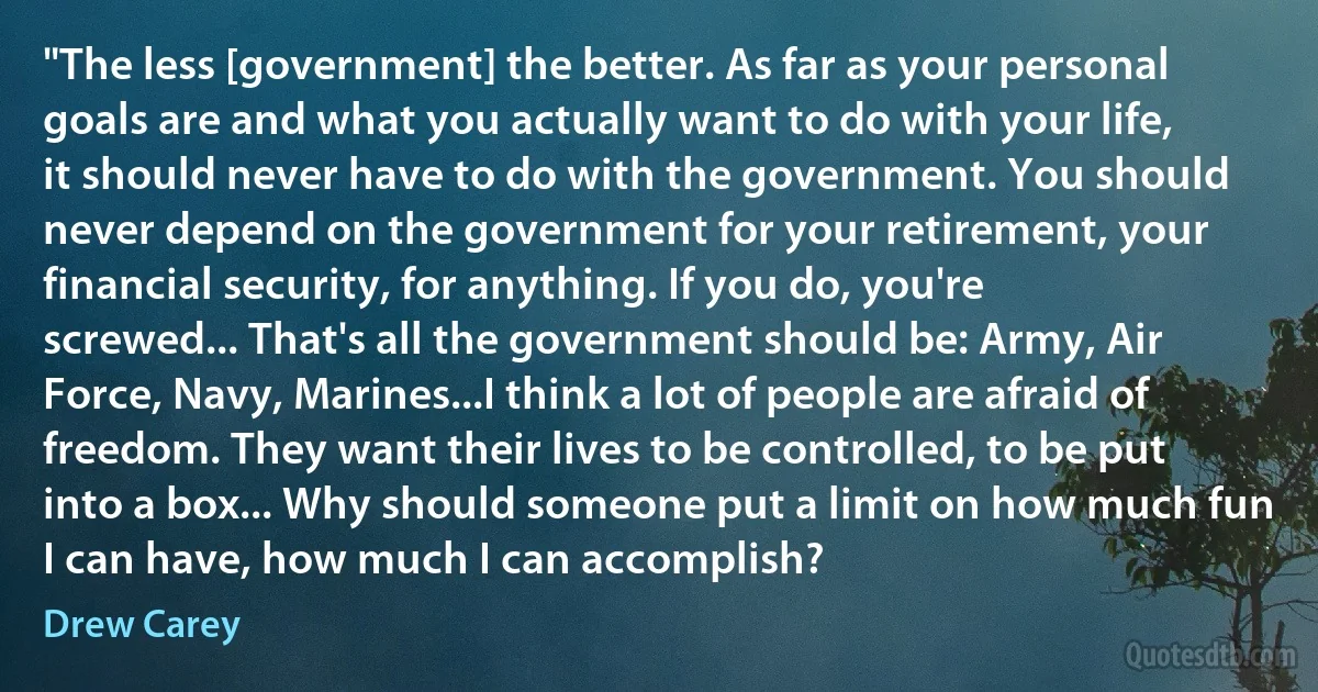 "The less [government] the better. As far as your personal goals are and what you actually want to do with your life, it should never have to do with the government. You should never depend on the government for your retirement, your financial security, for anything. If you do, you're screwed... That's all the government should be: Army, Air Force, Navy, Marines...I think a lot of people are afraid of freedom. They want their lives to be controlled, to be put into a box... Why should someone put a limit on how much fun I can have, how much I can accomplish? (Drew Carey)