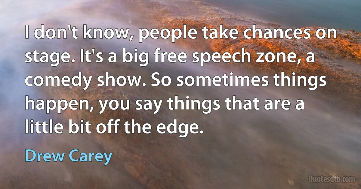 I don't know, people take chances on stage. It's a big free speech zone, a comedy show. So sometimes things happen, you say things that are a little bit off the edge. (Drew Carey)