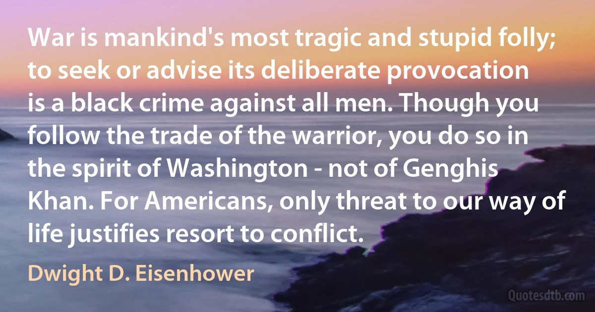 War is mankind's most tragic and stupid folly; to seek or advise its deliberate provocation is a black crime against all men. Though you follow the trade of the warrior, you do so in the spirit of Washington - not of Genghis Khan. For Americans, only threat to our way of life justifies resort to conflict. (Dwight D. Eisenhower)