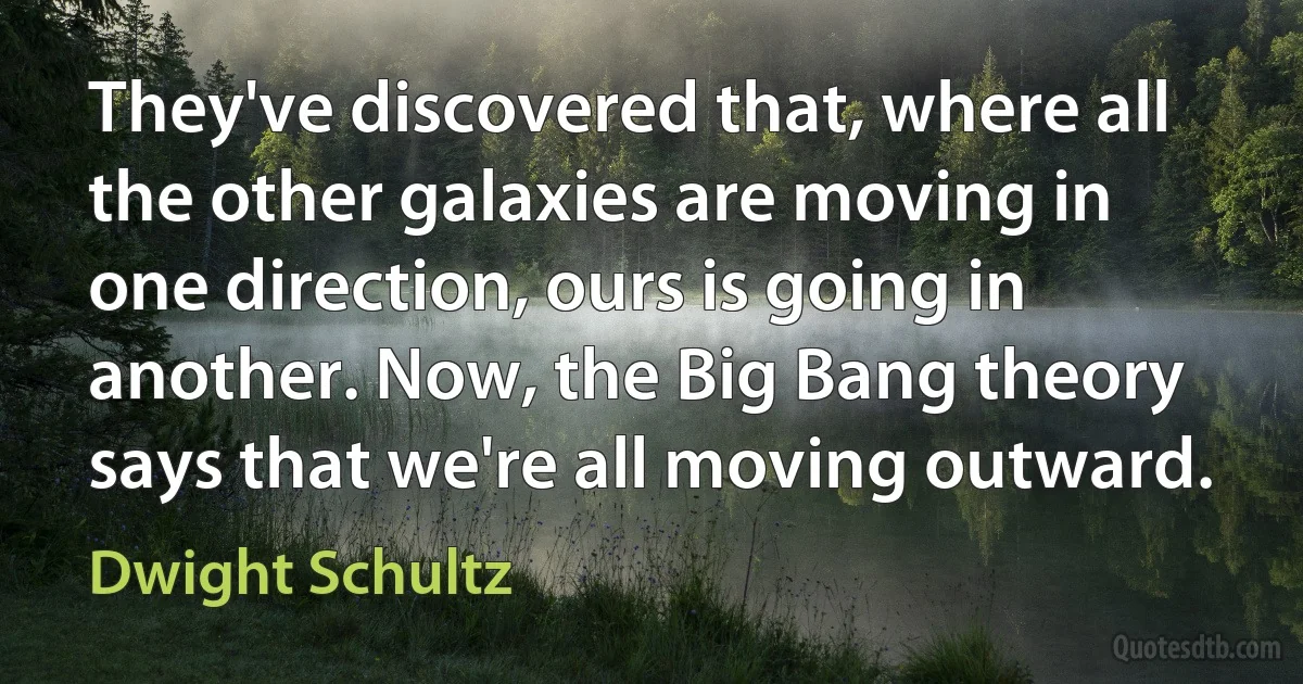 They've discovered that, where all the other galaxies are moving in one direction, ours is going in another. Now, the Big Bang theory says that we're all moving outward. (Dwight Schultz)