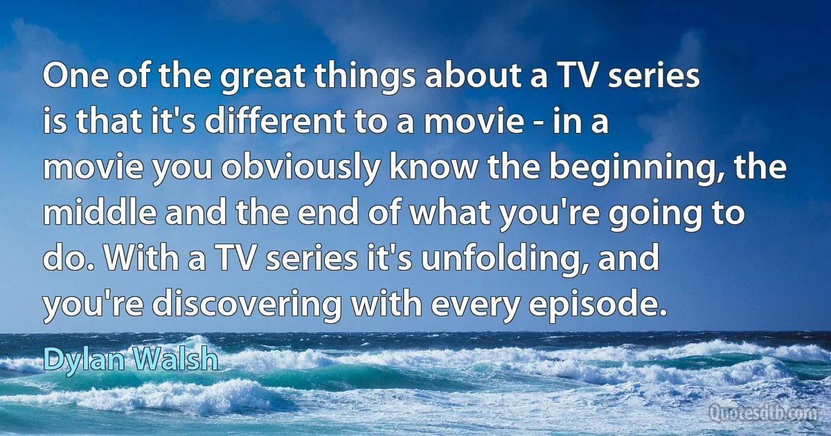 One of the great things about a TV series is that it's different to a movie - in a movie you obviously know the beginning, the middle and the end of what you're going to do. With a TV series it's unfolding, and you're discovering with every episode. (Dylan Walsh)