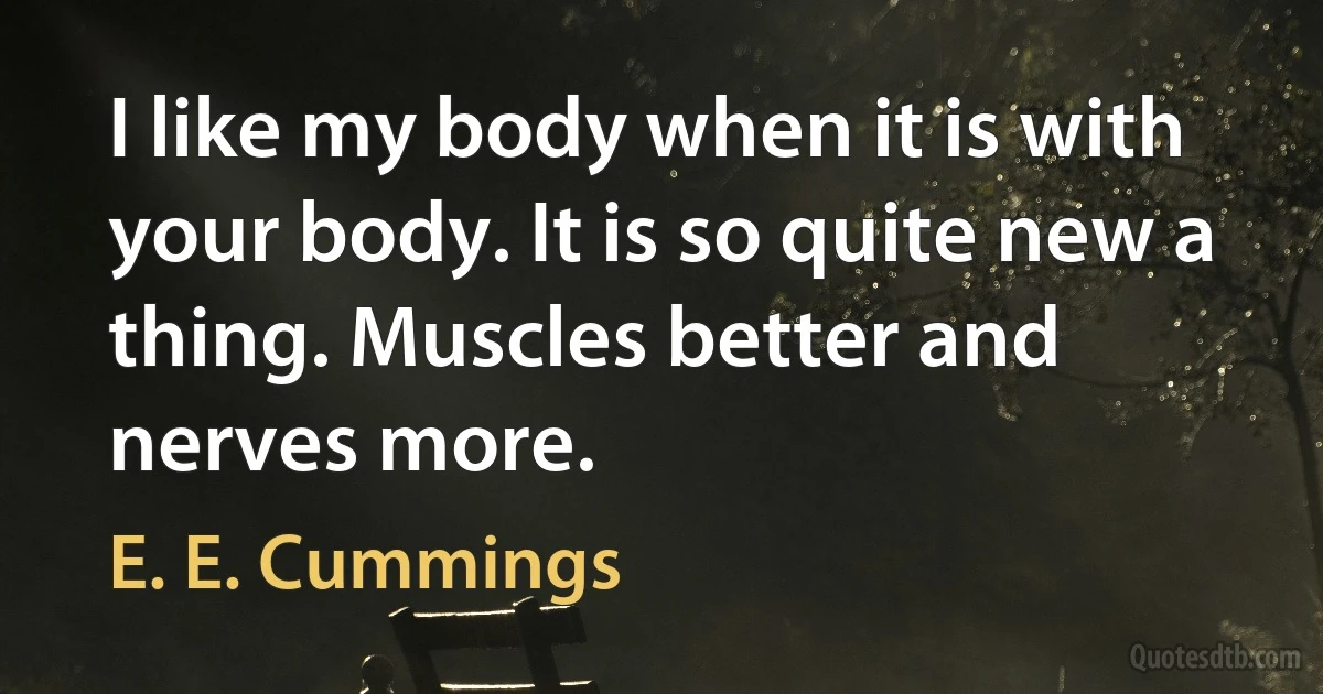 I like my body when it is with your body. It is so quite new a thing. Muscles better and nerves more. (E. E. Cummings)