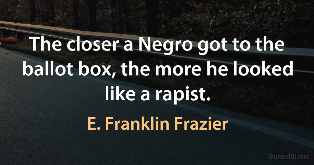 The closer a Negro got to the ballot box, the more he looked like a rapist. (E. Franklin Frazier)