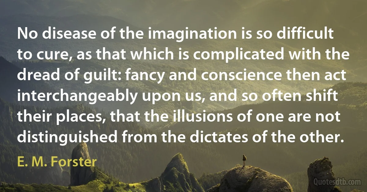 No disease of the imagination is so difficult to cure, as that which is complicated with the dread of guilt: fancy and conscience then act interchangeably upon us, and so often shift their places, that the illusions of one are not distinguished from the dictates of the other. (E. M. Forster)