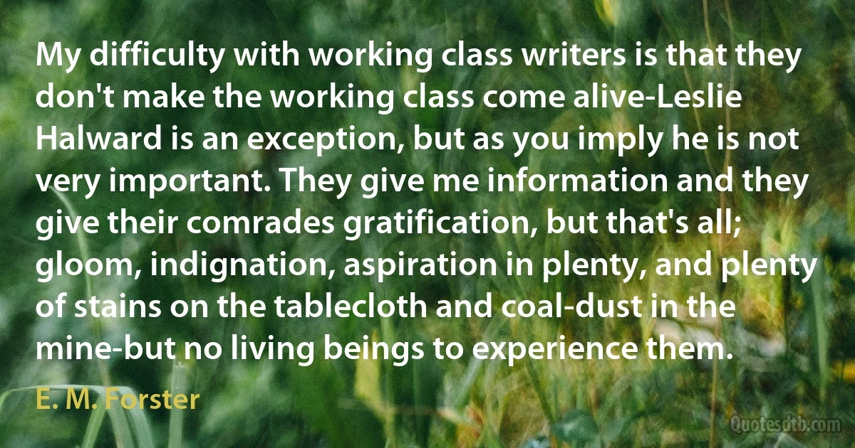 My difficulty with working class writers is that they don't make the working class come alive-Leslie Halward is an exception, but as you imply he is not very important. They give me information and they give their comrades gratification, but that's all; gloom, indignation, aspiration in plenty, and plenty of stains on the tablecloth and coal-dust in the mine-but no living beings to experience them. (E. M. Forster)