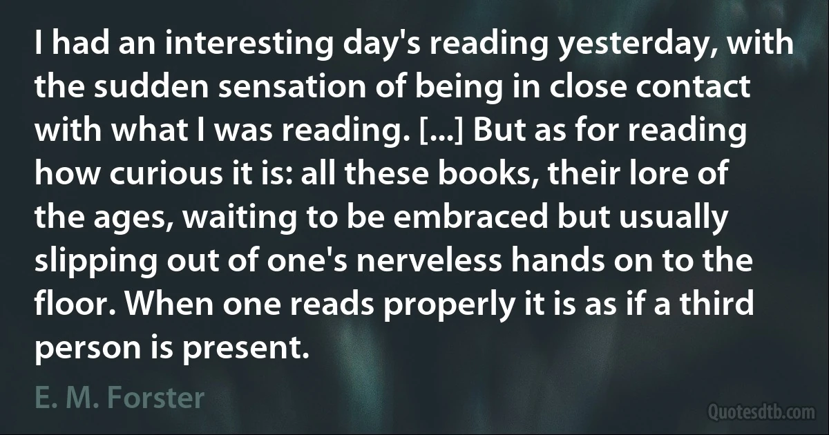 I had an interesting day's reading yesterday, with the sudden sensation of being in close contact with what I was reading. [...] But as for reading how curious it is: all these books, their lore of the ages, waiting to be embraced but usually slipping out of one's nerveless hands on to the floor. When one reads properly it is as if a third person is present. (E. M. Forster)