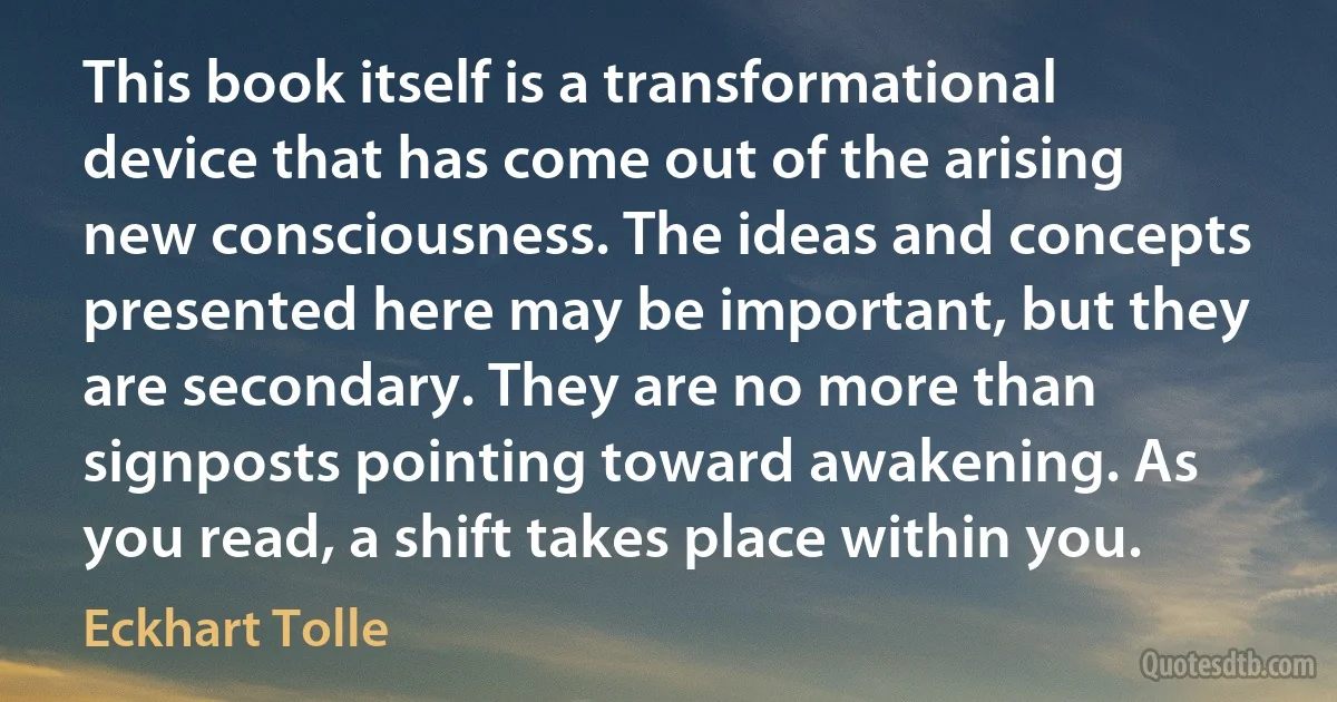 This book itself is a transformational device that has come out of the arising new consciousness. The ideas and concepts presented here may be important, but they are secondary. They are no more than signposts pointing toward awakening. As you read, a shift takes place within you. (Eckhart Tolle)