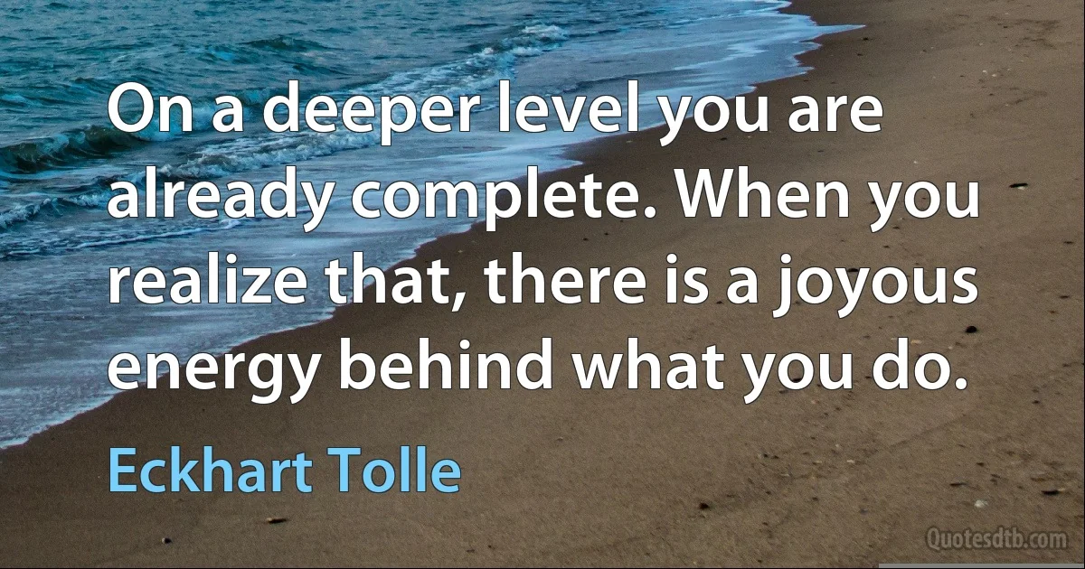 On a deeper level you are already complete. When you realize that, there is a joyous energy behind what you do. (Eckhart Tolle)