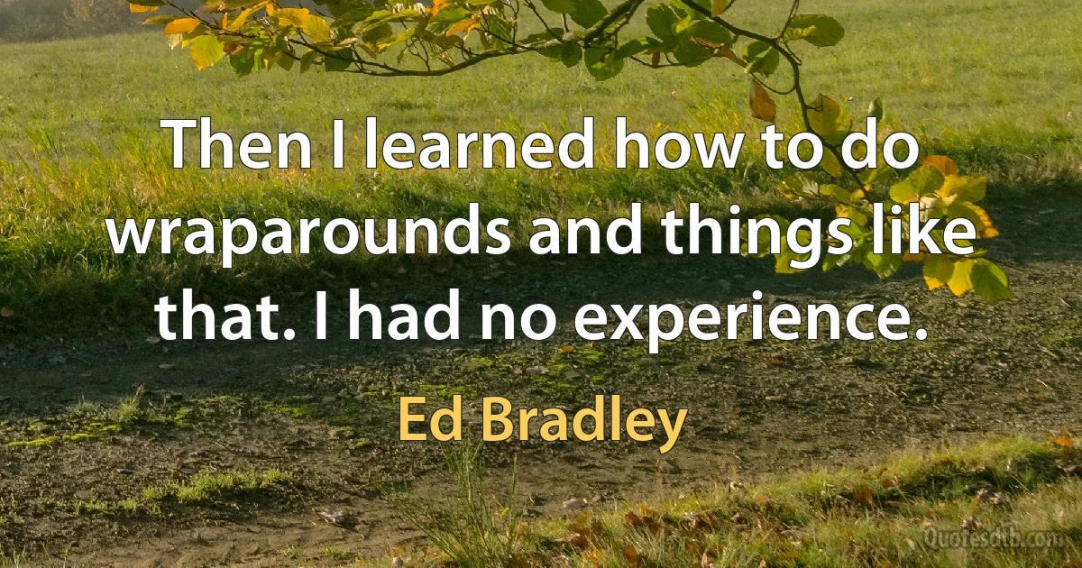 Then I learned how to do wraparounds and things like that. I had no experience. (Ed Bradley)