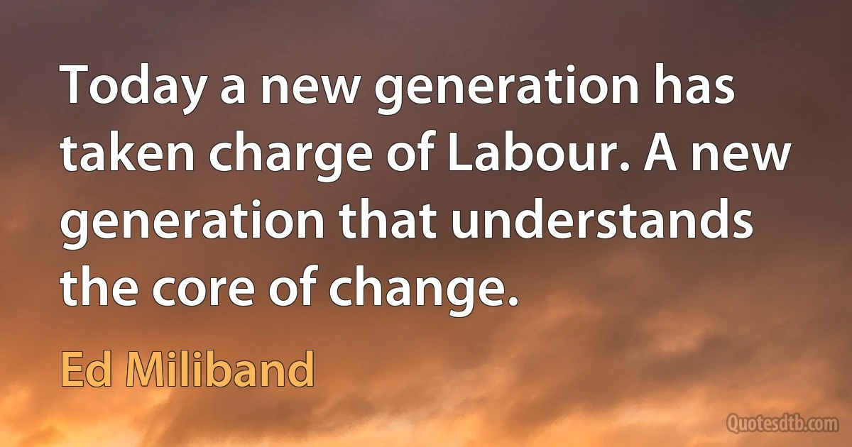 Today a new generation has taken charge of Labour. A new generation that understands the core of change. (Ed Miliband)