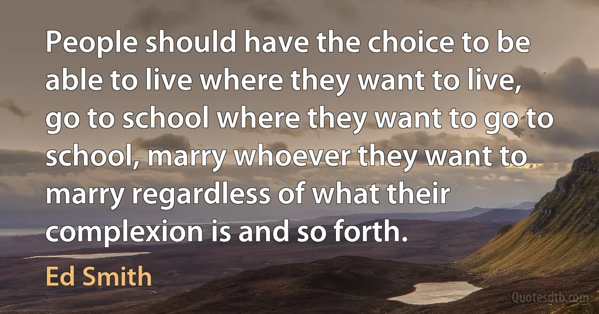 People should have the choice to be able to live where they want to live, go to school where they want to go to school, marry whoever they want to marry regardless of what their complexion is and so forth. (Ed Smith)